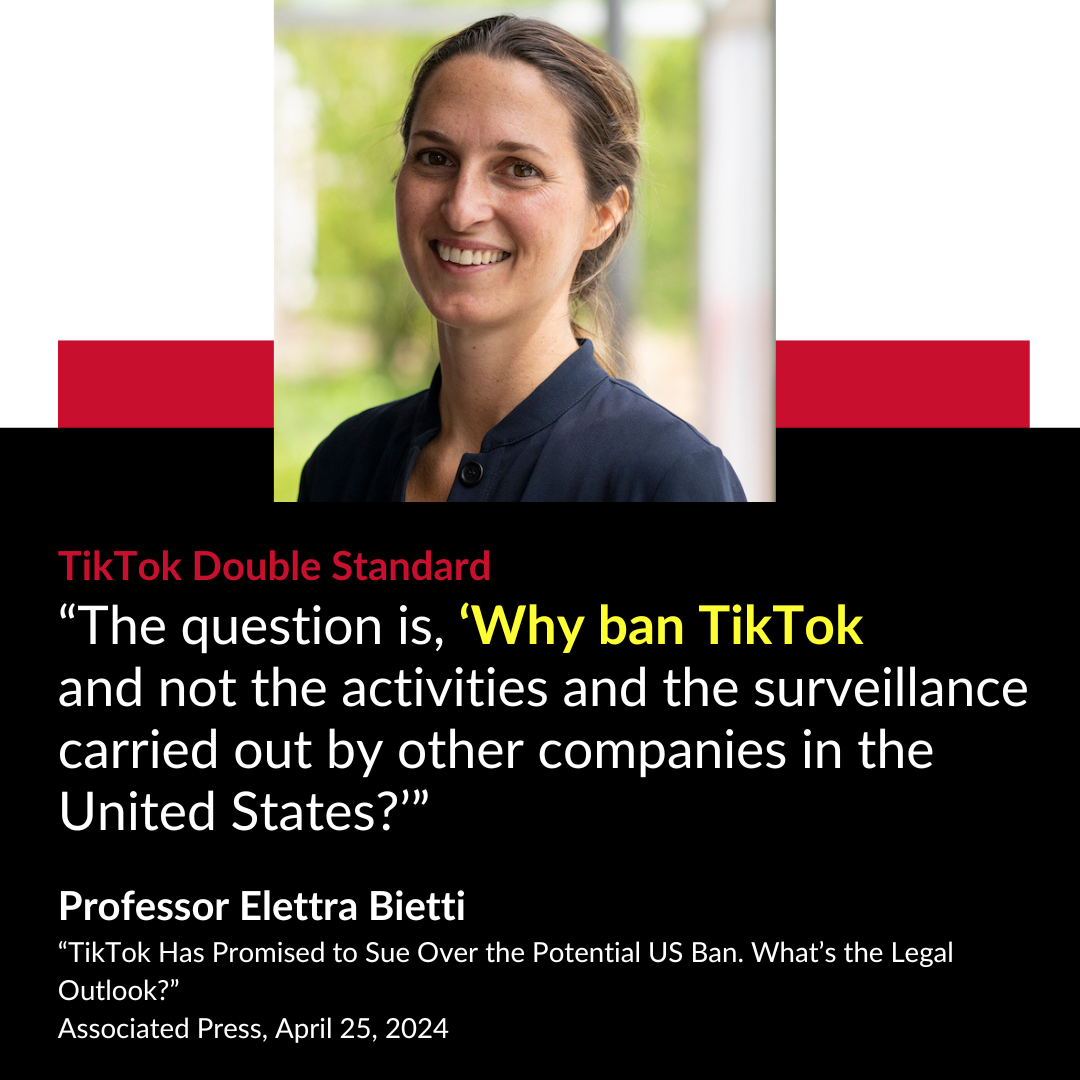 TikTok Double Standard “The question is, ‘Why ban TikTok and not the activities and the surveillance carried out by other companies in the United States?’” Professor Elettra Bietti “TikTok Has Promised to Sue Over the Potential US Ban. What’s the Legal Outlook?” Associated Press April 25, 2024