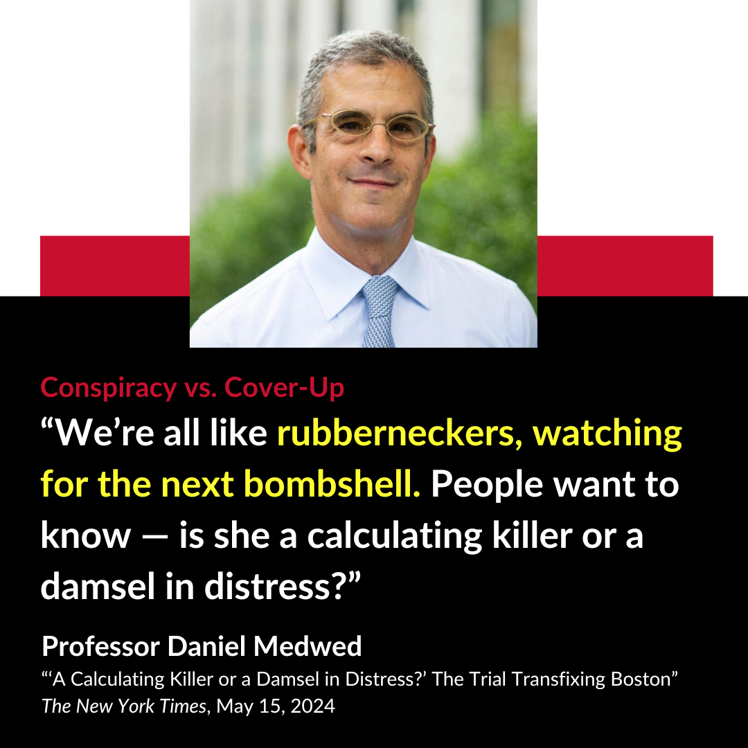 Conspiracy vs. Cover-Up “ We’re all like rubberneckers, watching for the next bombshell. People want to know — is she a calculating killer or a damsel in distress?” Professor Daniel Medwed “‘A Calculating Killer or a Damsel in Distress?’ The Trial Transfixing Boston” The New York Times, May 15, 2024