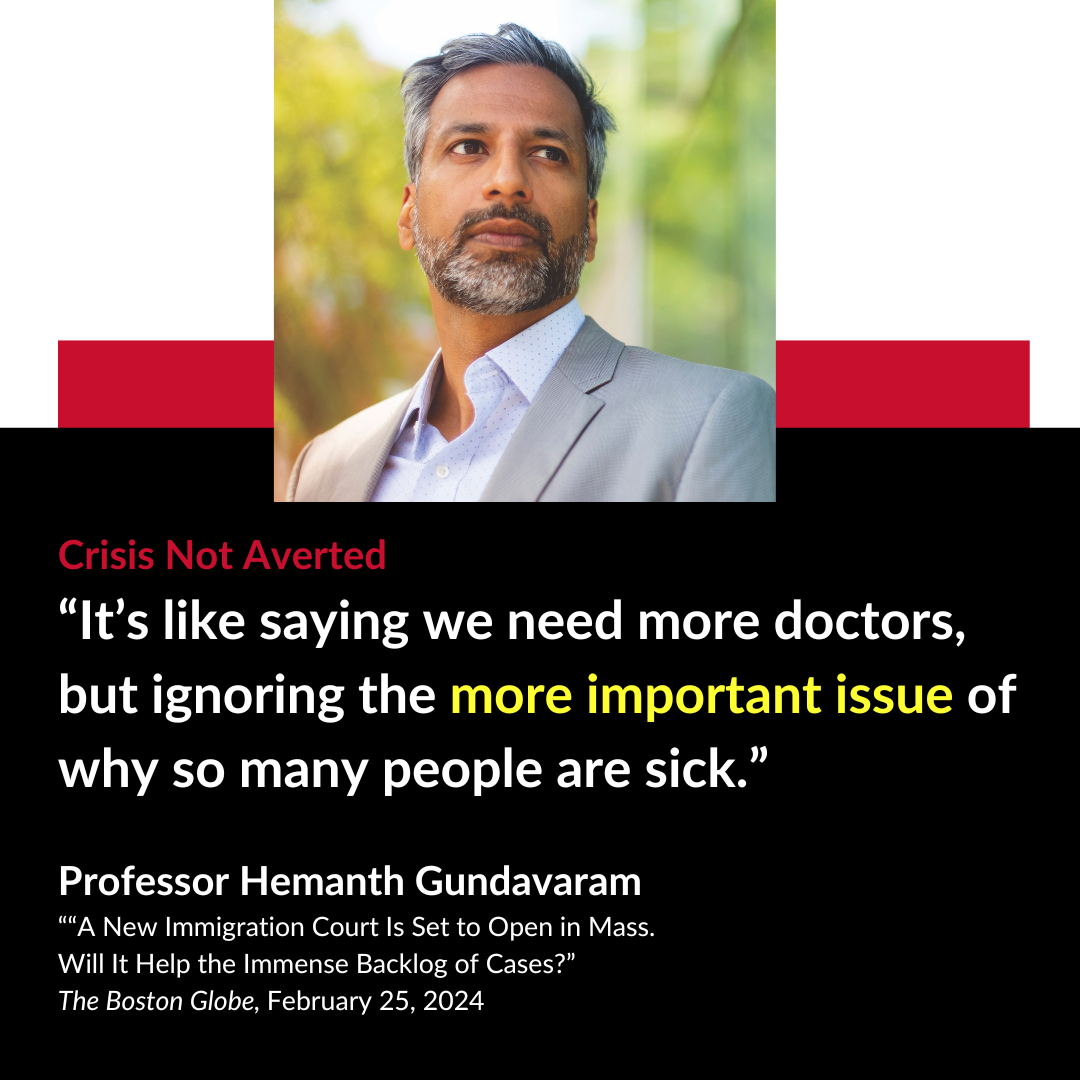 Crisis Not Averted “It’s like saying we need more doctors, but ignoring the more important issue of why so many people are sick.” Professor Hemanth Gundavaram “A New Immigration Court Is Set to Open in Mass. Will It Help the Immense Backlog of Cases?” The Boston Globe, February 25, 2024