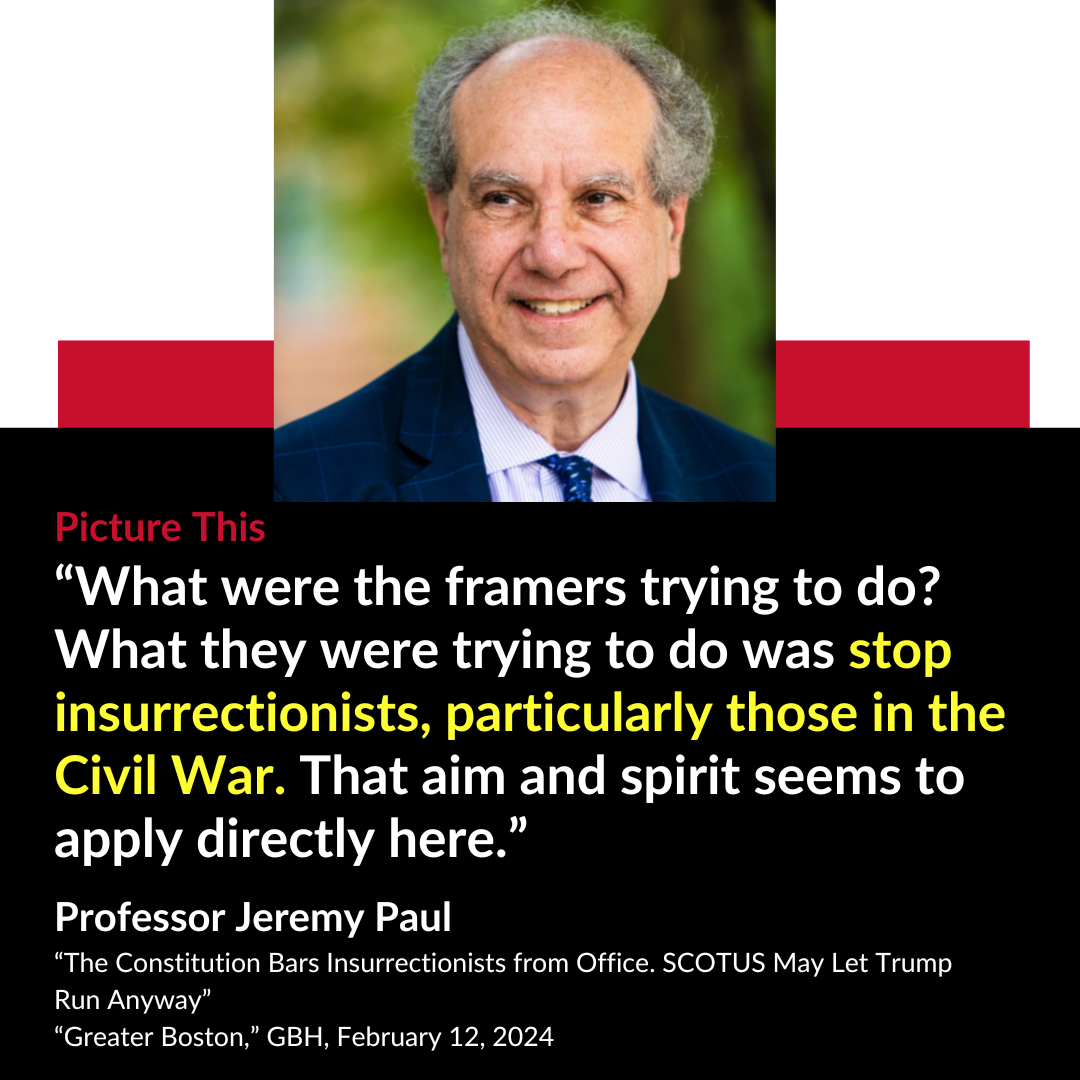 Picture This “ What were the framers trying to do? What they were trying to do was stop insurrectionists, particularly those in the Civil War. That aim and spirit seems to apply directly here.” Professor Jeremy Paul “ The Constitution Bars Insurrectionists from Office. SCOTUS May Let Trump Run Anyway” “Greater Boston,” GBH, February 12, 2024