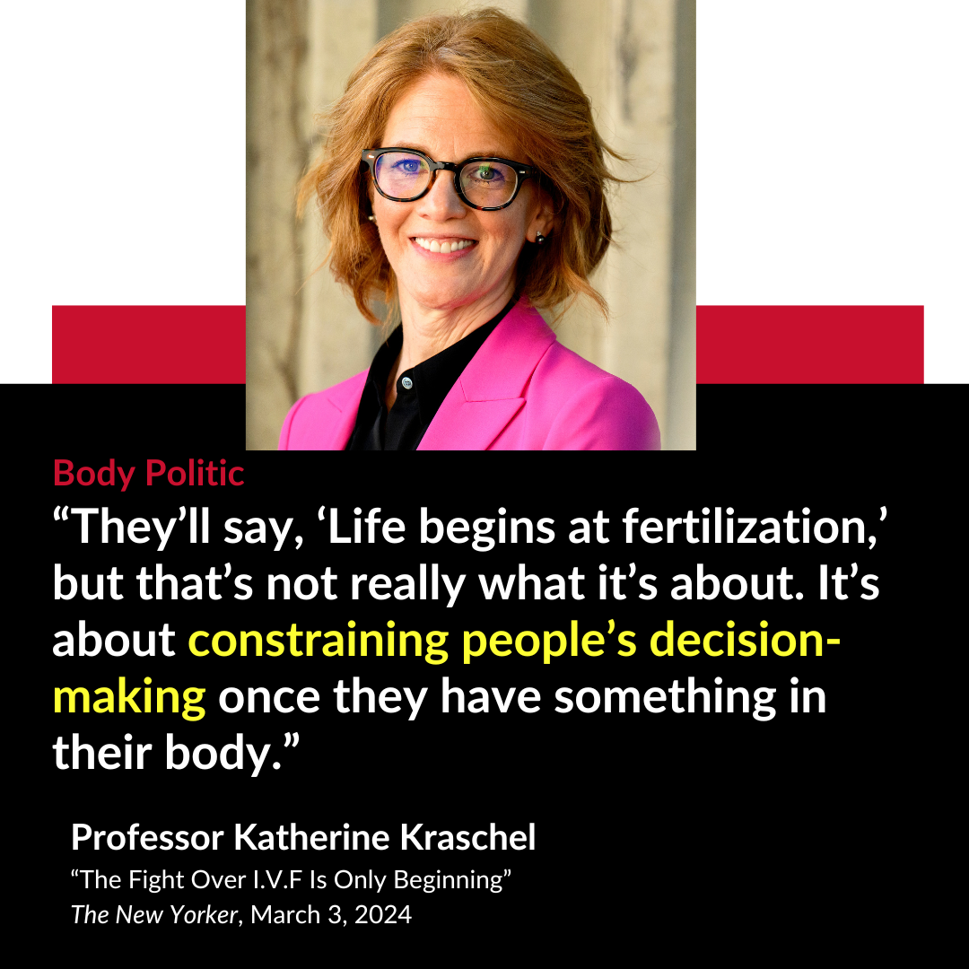 Body Politic “ They’ll say, ‘Life begins at fertilization,’ but that’s not really what it’s about. It’s about constraining people’s decision-making once they have something in their body.” Professor Katherine Kraschel “The Fight Over I.V.F Is Only Beginning” The New Yorker, March 3, 2024